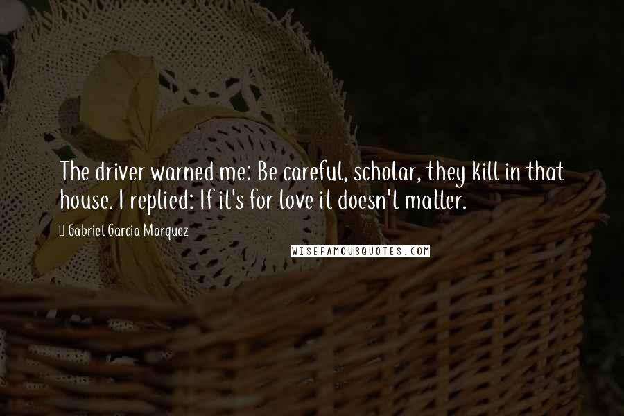 Gabriel Garcia Marquez Quotes: The driver warned me: Be careful, scholar, they kill in that house. I replied: If it's for love it doesn't matter.