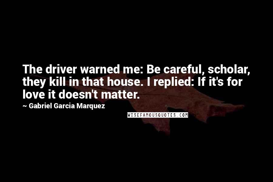 Gabriel Garcia Marquez Quotes: The driver warned me: Be careful, scholar, they kill in that house. I replied: If it's for love it doesn't matter.