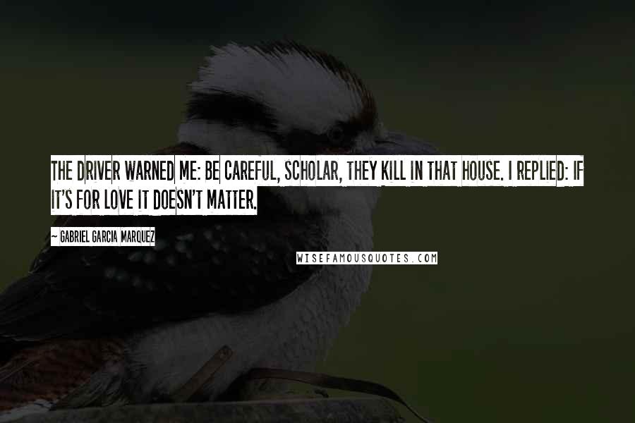 Gabriel Garcia Marquez Quotes: The driver warned me: Be careful, scholar, they kill in that house. I replied: If it's for love it doesn't matter.