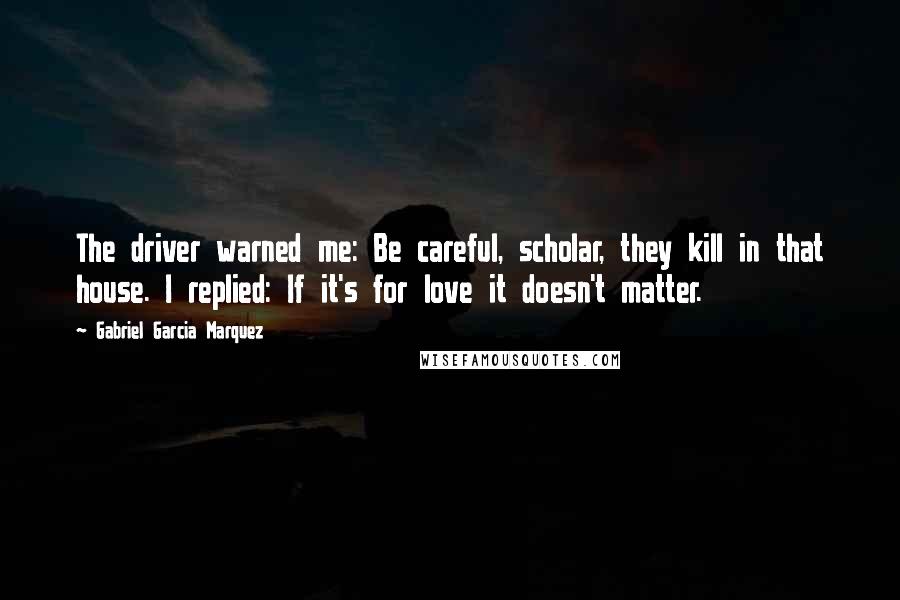 Gabriel Garcia Marquez Quotes: The driver warned me: Be careful, scholar, they kill in that house. I replied: If it's for love it doesn't matter.