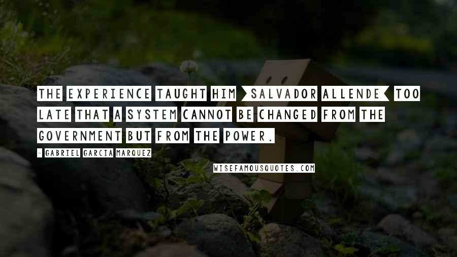 Gabriel Garcia Marquez Quotes: The experience taught him [Salvador Allende] too late that a system cannot be changed from the government but from the power.