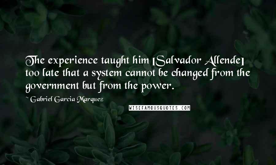 Gabriel Garcia Marquez Quotes: The experience taught him [Salvador Allende] too late that a system cannot be changed from the government but from the power.