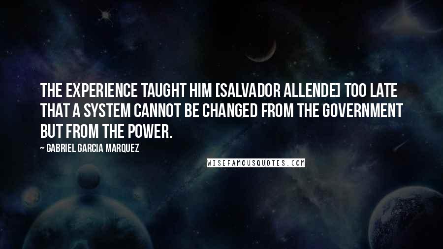Gabriel Garcia Marquez Quotes: The experience taught him [Salvador Allende] too late that a system cannot be changed from the government but from the power.