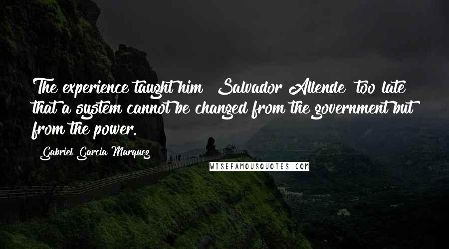 Gabriel Garcia Marquez Quotes: The experience taught him [Salvador Allende] too late that a system cannot be changed from the government but from the power.