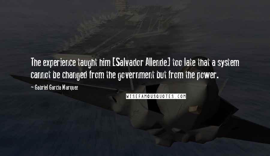Gabriel Garcia Marquez Quotes: The experience taught him [Salvador Allende] too late that a system cannot be changed from the government but from the power.