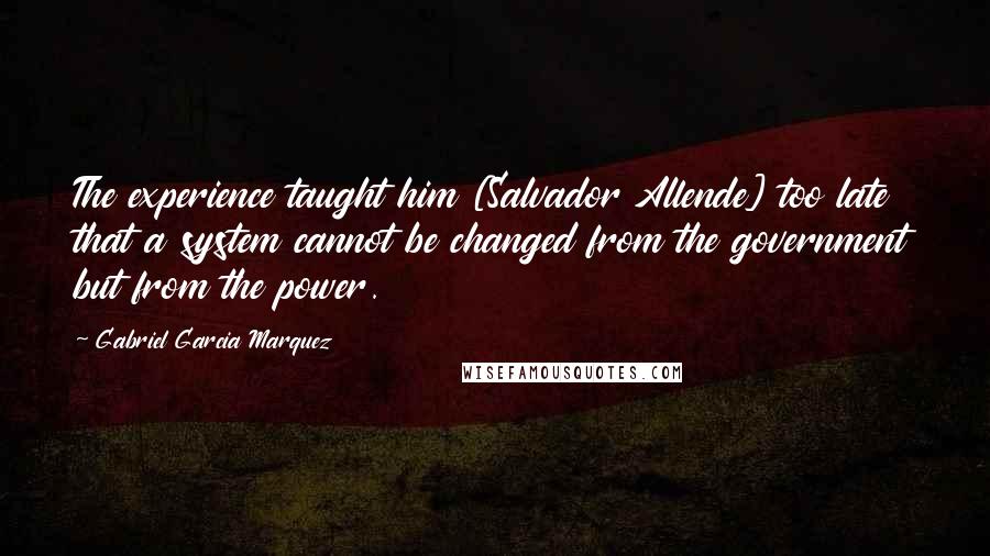 Gabriel Garcia Marquez Quotes: The experience taught him [Salvador Allende] too late that a system cannot be changed from the government but from the power.