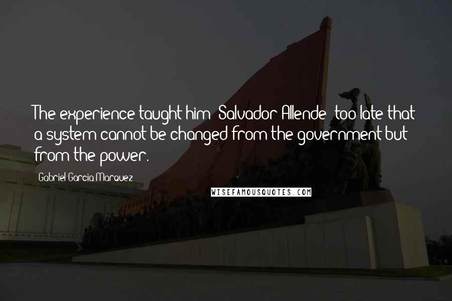 Gabriel Garcia Marquez Quotes: The experience taught him [Salvador Allende] too late that a system cannot be changed from the government but from the power.