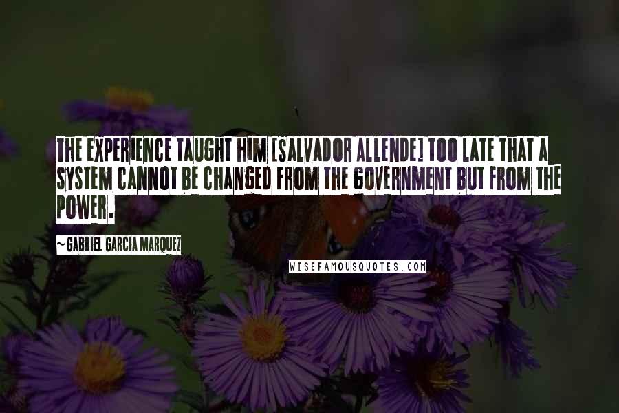 Gabriel Garcia Marquez Quotes: The experience taught him [Salvador Allende] too late that a system cannot be changed from the government but from the power.