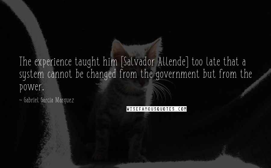 Gabriel Garcia Marquez Quotes: The experience taught him [Salvador Allende] too late that a system cannot be changed from the government but from the power.