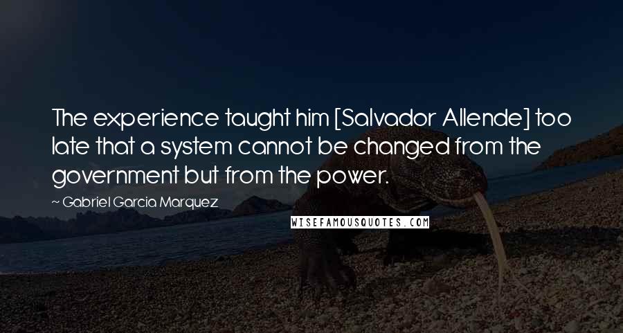 Gabriel Garcia Marquez Quotes: The experience taught him [Salvador Allende] too late that a system cannot be changed from the government but from the power.