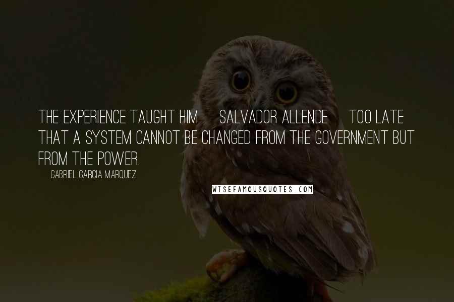 Gabriel Garcia Marquez Quotes: The experience taught him [Salvador Allende] too late that a system cannot be changed from the government but from the power.