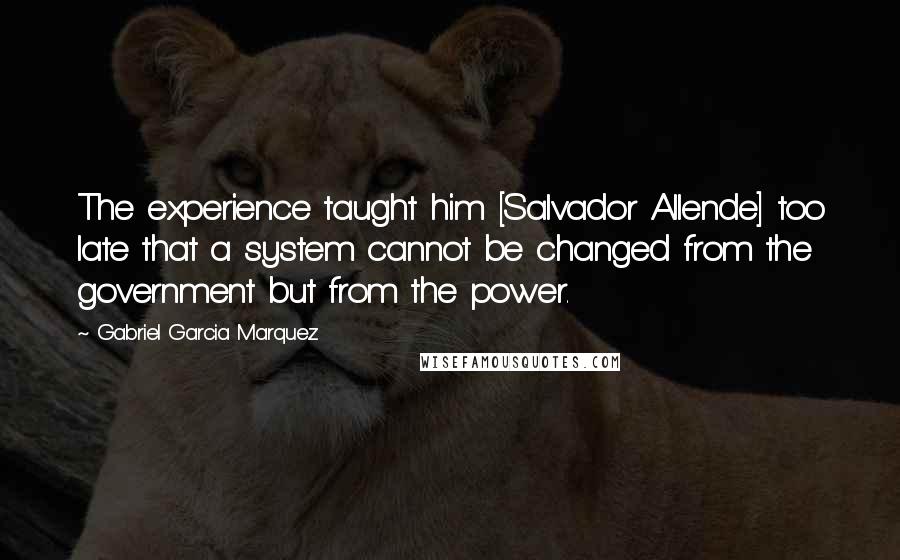 Gabriel Garcia Marquez Quotes: The experience taught him [Salvador Allende] too late that a system cannot be changed from the government but from the power.
