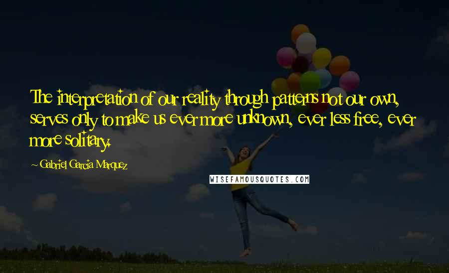 Gabriel Garcia Marquez Quotes: The interpretation of our reality through patterns not our own, serves only to make us ever more unknown, ever less free, ever more solitary.