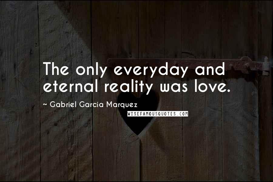 Gabriel Garcia Marquez Quotes: The only everyday and eternal reality was love.