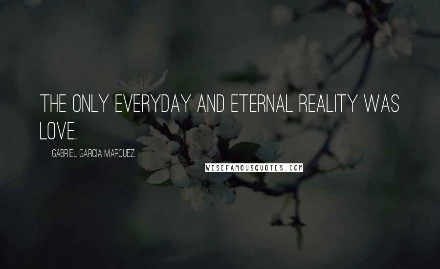 Gabriel Garcia Marquez Quotes: The only everyday and eternal reality was love.