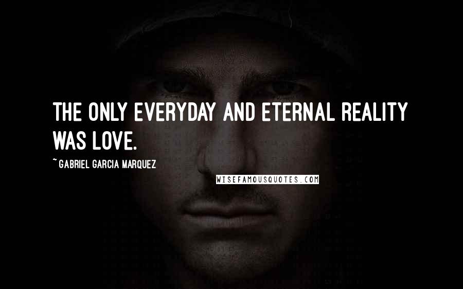 Gabriel Garcia Marquez Quotes: The only everyday and eternal reality was love.
