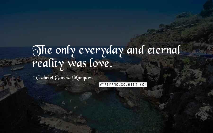 Gabriel Garcia Marquez Quotes: The only everyday and eternal reality was love.