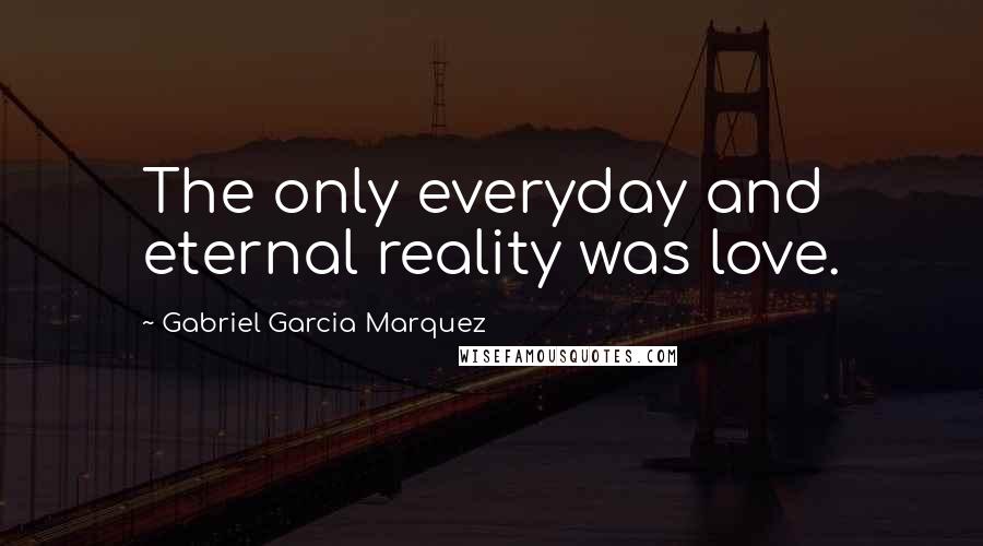 Gabriel Garcia Marquez Quotes: The only everyday and eternal reality was love.