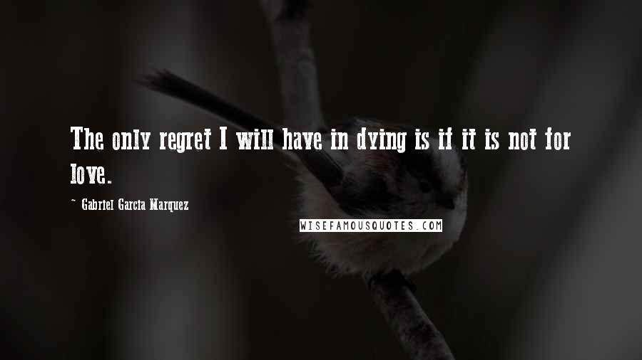 Gabriel Garcia Marquez Quotes: The only regret I will have in dying is if it is not for love.