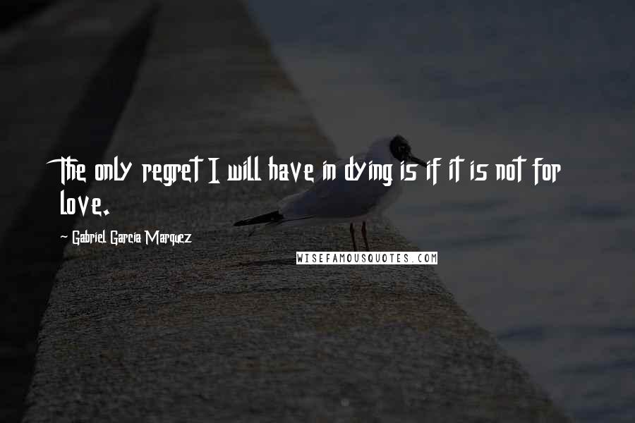 Gabriel Garcia Marquez Quotes: The only regret I will have in dying is if it is not for love.