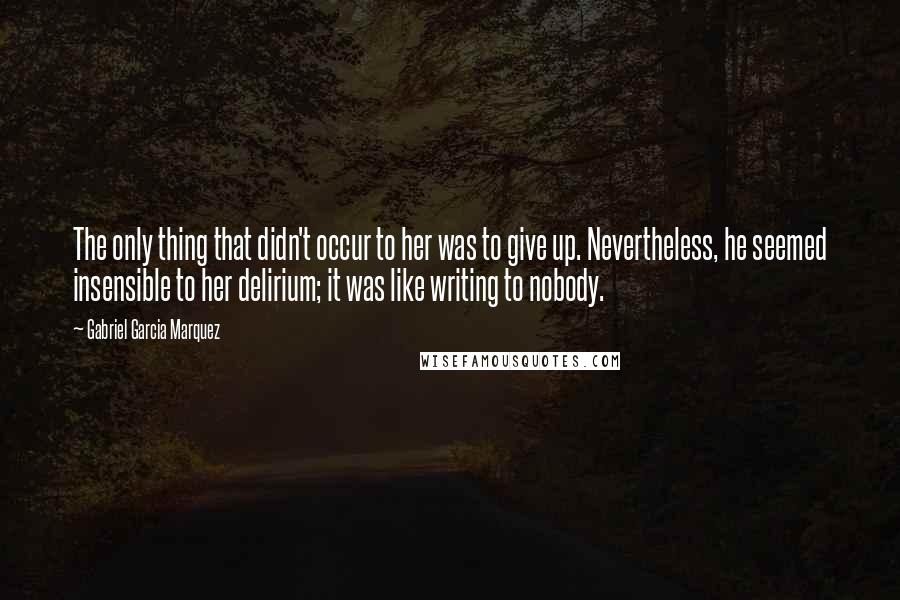 Gabriel Garcia Marquez Quotes: The only thing that didn't occur to her was to give up. Nevertheless, he seemed insensible to her delirium; it was like writing to nobody.