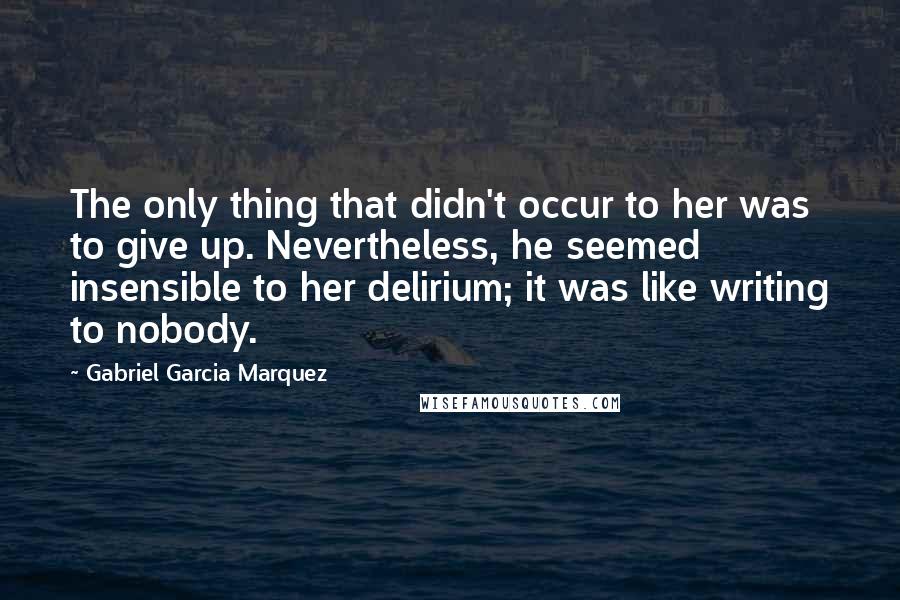 Gabriel Garcia Marquez Quotes: The only thing that didn't occur to her was to give up. Nevertheless, he seemed insensible to her delirium; it was like writing to nobody.