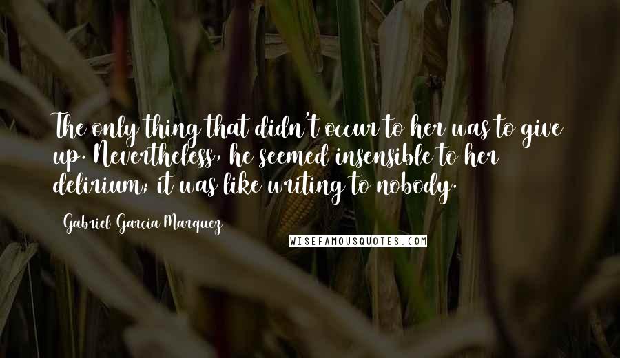 Gabriel Garcia Marquez Quotes: The only thing that didn't occur to her was to give up. Nevertheless, he seemed insensible to her delirium; it was like writing to nobody.