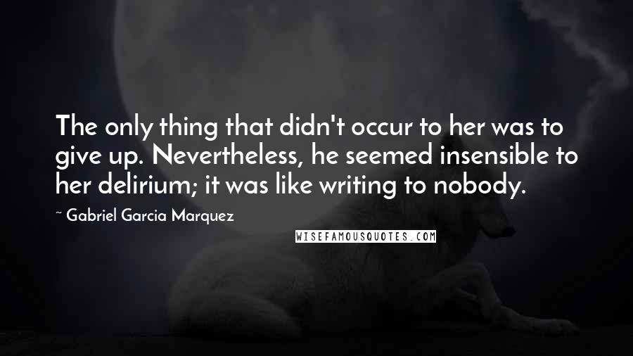 Gabriel Garcia Marquez Quotes: The only thing that didn't occur to her was to give up. Nevertheless, he seemed insensible to her delirium; it was like writing to nobody.