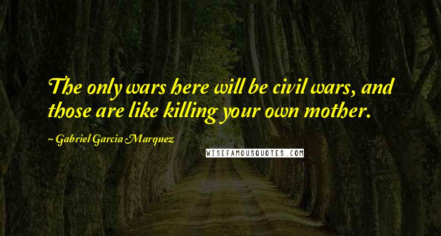 Gabriel Garcia Marquez Quotes: The only wars here will be civil wars, and those are like killing your own mother.