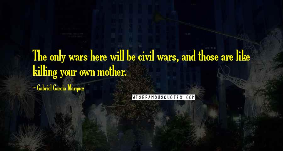Gabriel Garcia Marquez Quotes: The only wars here will be civil wars, and those are like killing your own mother.