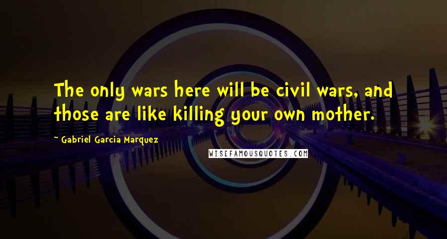 Gabriel Garcia Marquez Quotes: The only wars here will be civil wars, and those are like killing your own mother.