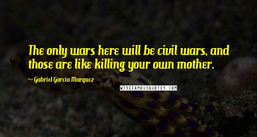 Gabriel Garcia Marquez Quotes: The only wars here will be civil wars, and those are like killing your own mother.