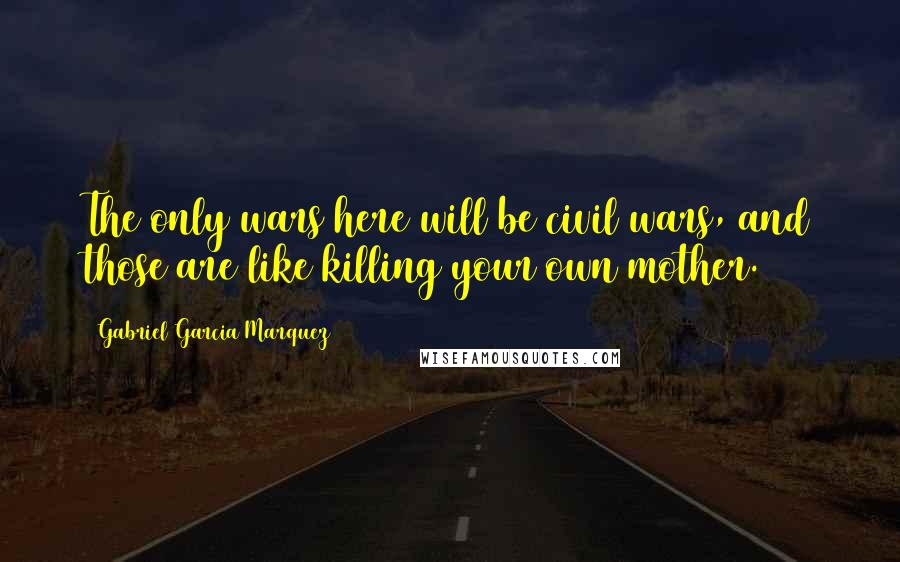 Gabriel Garcia Marquez Quotes: The only wars here will be civil wars, and those are like killing your own mother.