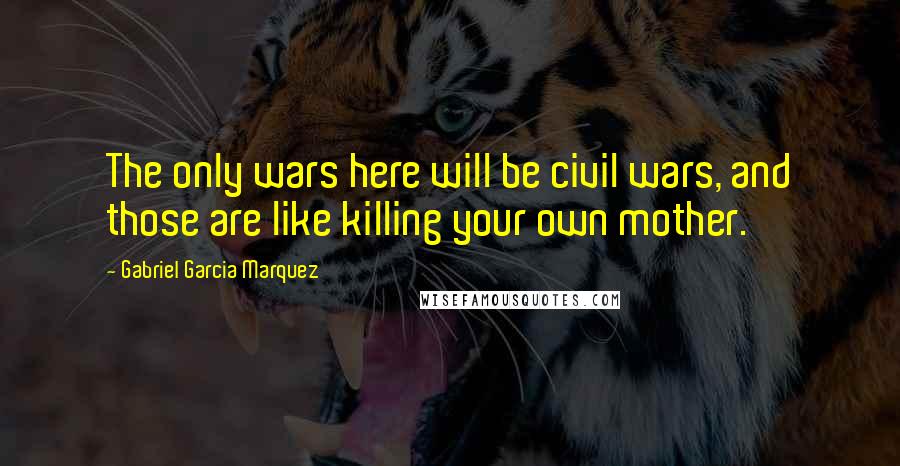 Gabriel Garcia Marquez Quotes: The only wars here will be civil wars, and those are like killing your own mother.