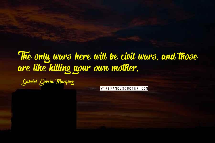 Gabriel Garcia Marquez Quotes: The only wars here will be civil wars, and those are like killing your own mother.