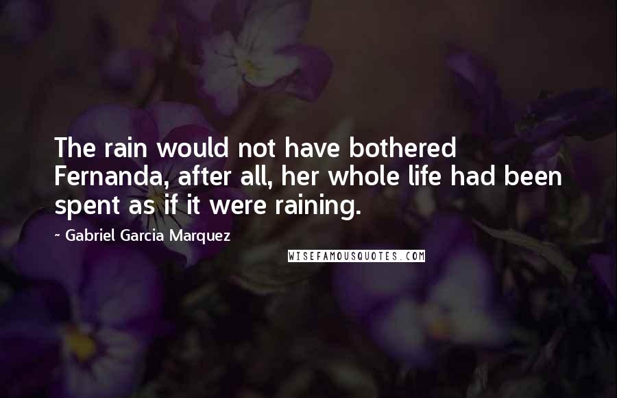 Gabriel Garcia Marquez Quotes: The rain would not have bothered Fernanda, after all, her whole life had been spent as if it were raining.