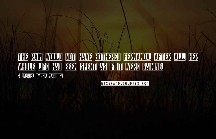 Gabriel Garcia Marquez Quotes: The rain would not have bothered Fernanda, after all, her whole life had been spent as if it were raining.