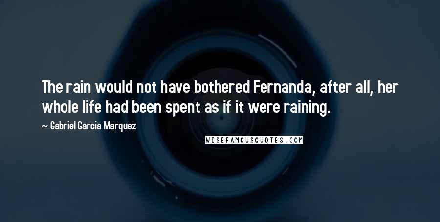 Gabriel Garcia Marquez Quotes: The rain would not have bothered Fernanda, after all, her whole life had been spent as if it were raining.