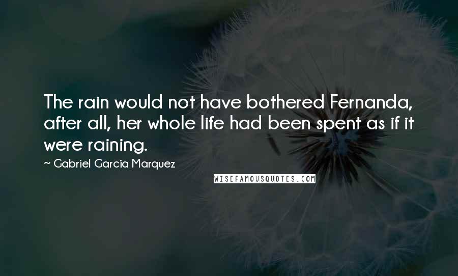 Gabriel Garcia Marquez Quotes: The rain would not have bothered Fernanda, after all, her whole life had been spent as if it were raining.