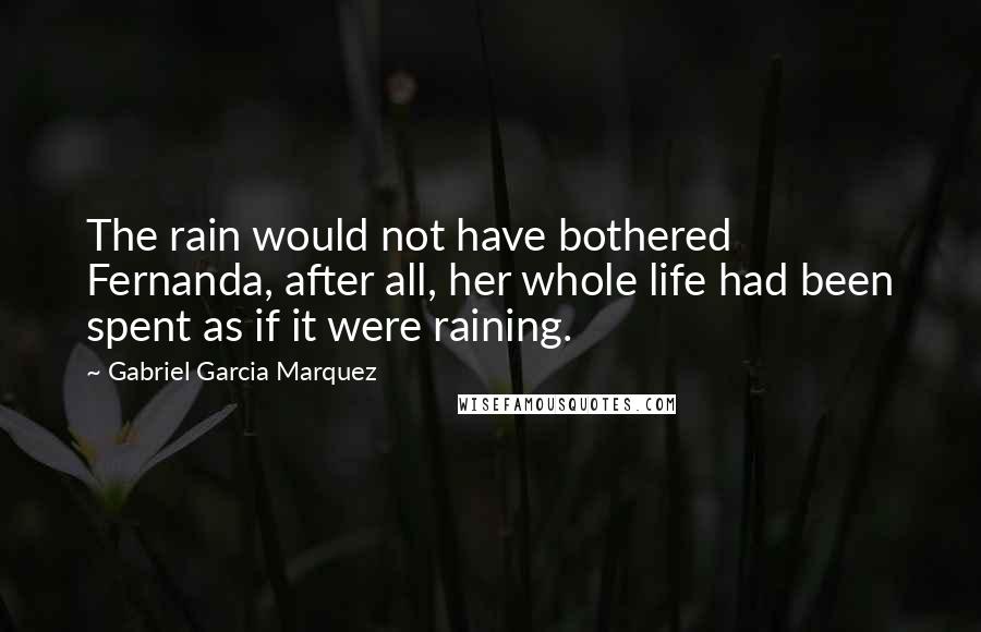 Gabriel Garcia Marquez Quotes: The rain would not have bothered Fernanda, after all, her whole life had been spent as if it were raining.