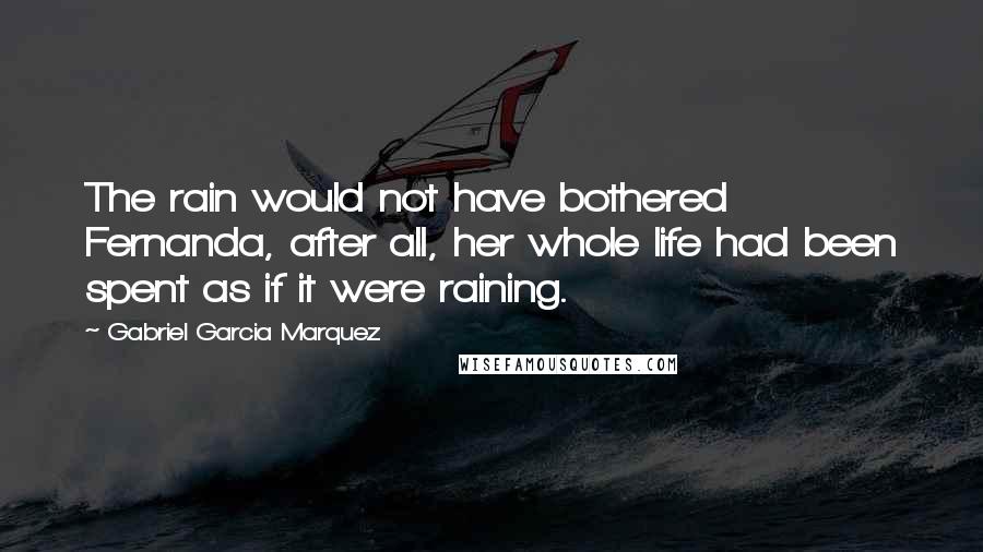 Gabriel Garcia Marquez Quotes: The rain would not have bothered Fernanda, after all, her whole life had been spent as if it were raining.