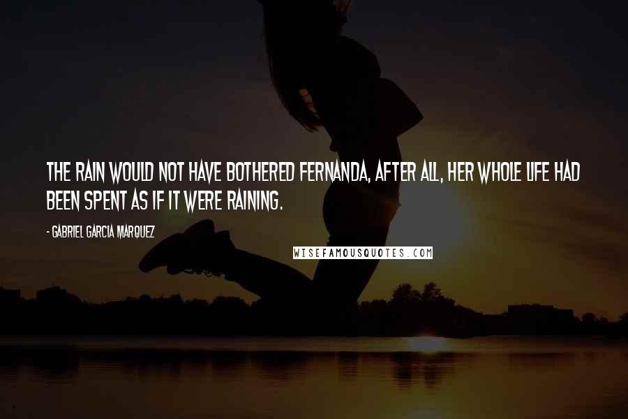 Gabriel Garcia Marquez Quotes: The rain would not have bothered Fernanda, after all, her whole life had been spent as if it were raining.