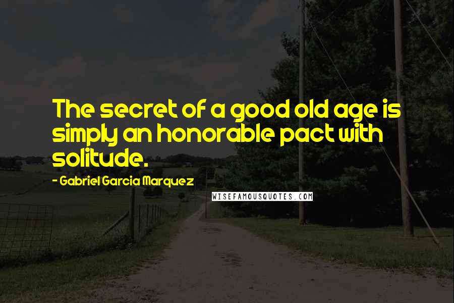 Gabriel Garcia Marquez Quotes: The secret of a good old age is simply an honorable pact with solitude.