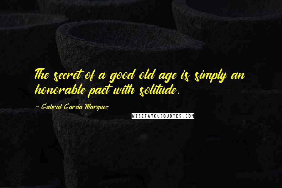 Gabriel Garcia Marquez Quotes: The secret of a good old age is simply an honorable pact with solitude.