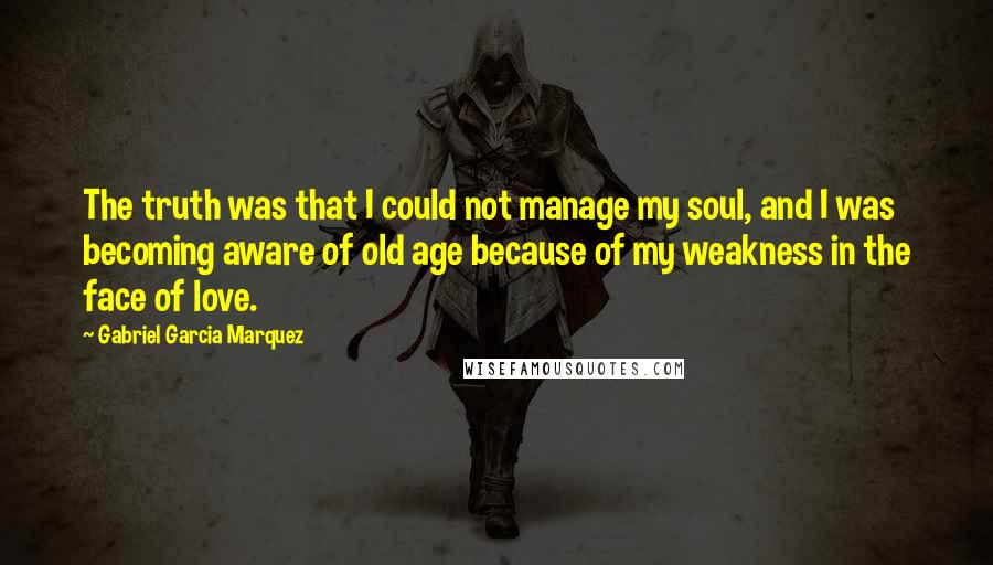 Gabriel Garcia Marquez Quotes: The truth was that I could not manage my soul, and I was becoming aware of old age because of my weakness in the face of love.