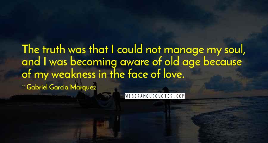 Gabriel Garcia Marquez Quotes: The truth was that I could not manage my soul, and I was becoming aware of old age because of my weakness in the face of love.