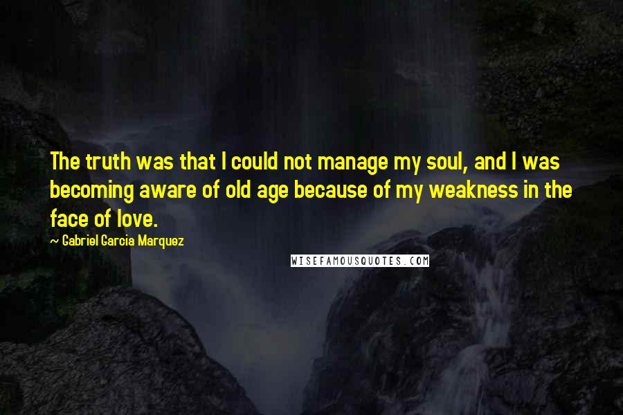 Gabriel Garcia Marquez Quotes: The truth was that I could not manage my soul, and I was becoming aware of old age because of my weakness in the face of love.