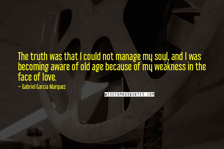 Gabriel Garcia Marquez Quotes: The truth was that I could not manage my soul, and I was becoming aware of old age because of my weakness in the face of love.