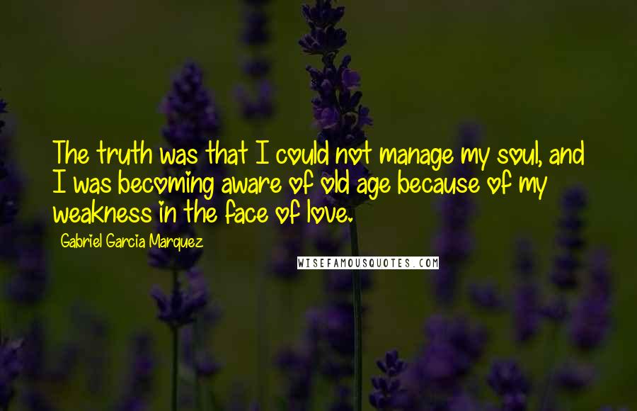 Gabriel Garcia Marquez Quotes: The truth was that I could not manage my soul, and I was becoming aware of old age because of my weakness in the face of love.