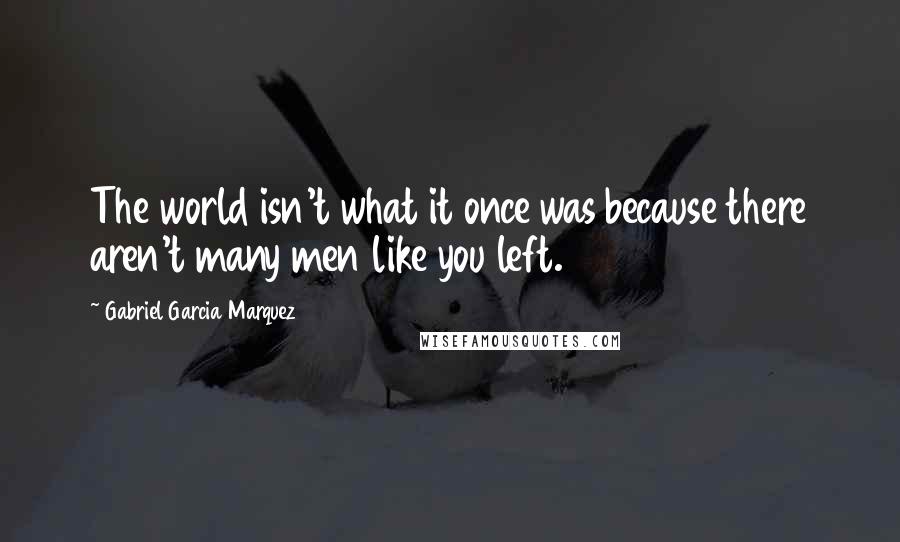 Gabriel Garcia Marquez Quotes: The world isn't what it once was because there aren't many men like you left.